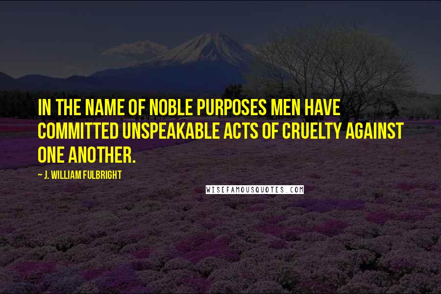 J. William Fulbright Quotes: In the name of noble purposes men have committed unspeakable acts of cruelty against one another.