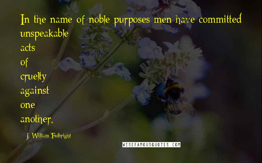 J. William Fulbright Quotes: In the name of noble purposes men have committed unspeakable acts of cruelty against one another.