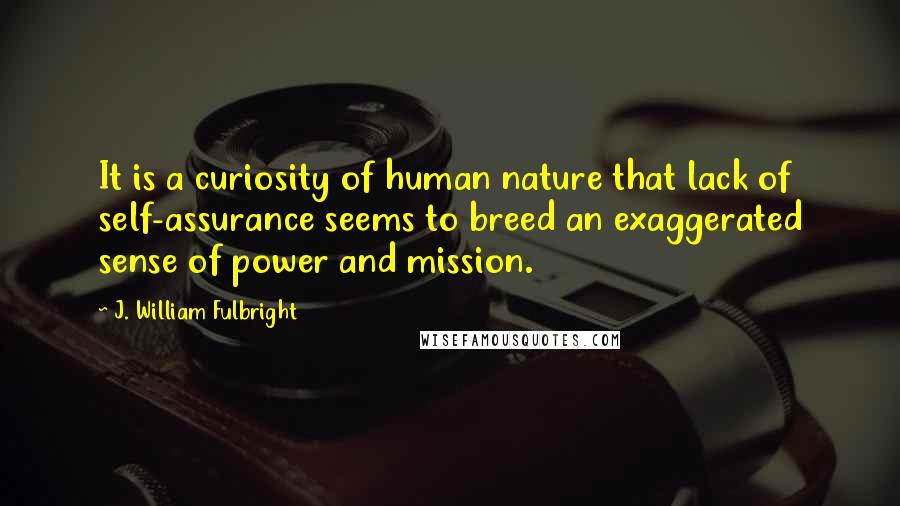 J. William Fulbright Quotes: It is a curiosity of human nature that lack of self-assurance seems to breed an exaggerated sense of power and mission.