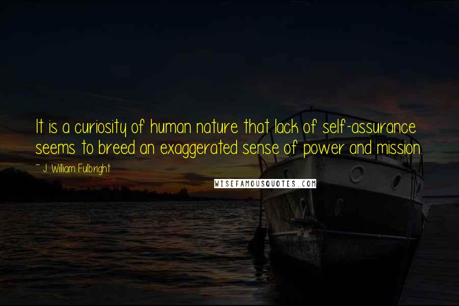 J. William Fulbright Quotes: It is a curiosity of human nature that lack of self-assurance seems to breed an exaggerated sense of power and mission.