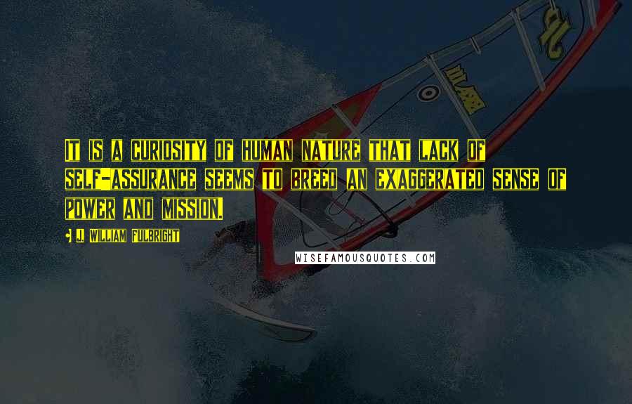 J. William Fulbright Quotes: It is a curiosity of human nature that lack of self-assurance seems to breed an exaggerated sense of power and mission.