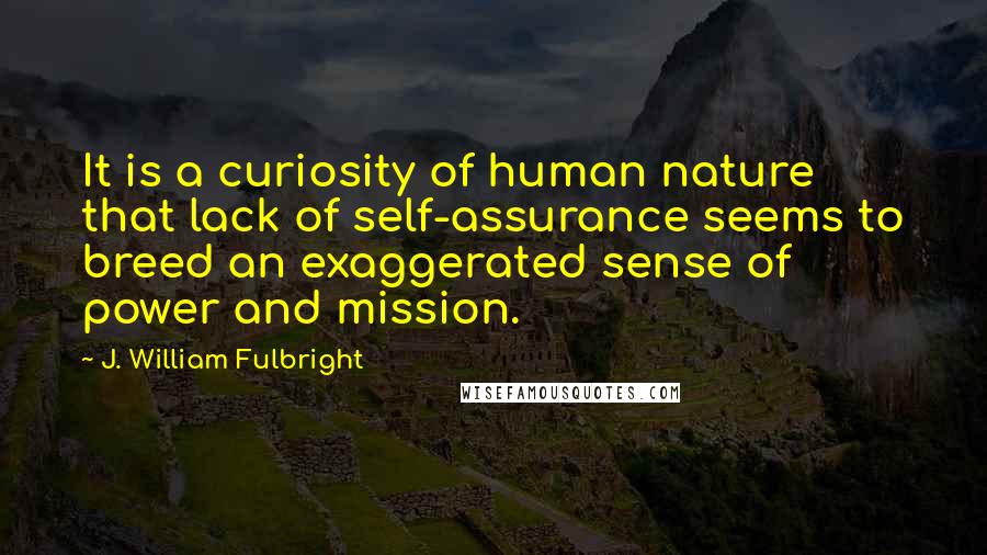 J. William Fulbright Quotes: It is a curiosity of human nature that lack of self-assurance seems to breed an exaggerated sense of power and mission.