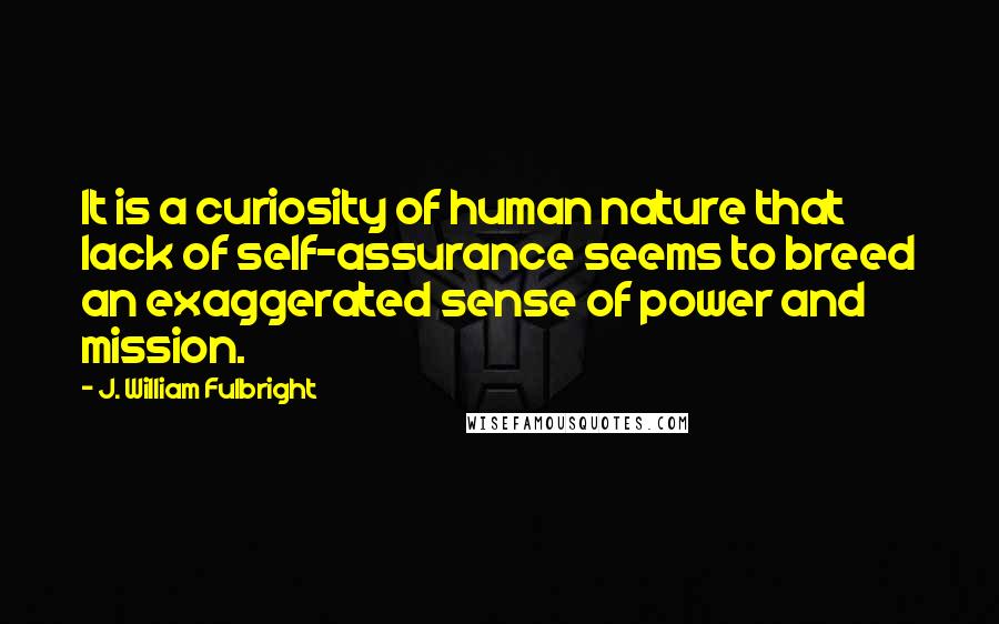 J. William Fulbright Quotes: It is a curiosity of human nature that lack of self-assurance seems to breed an exaggerated sense of power and mission.