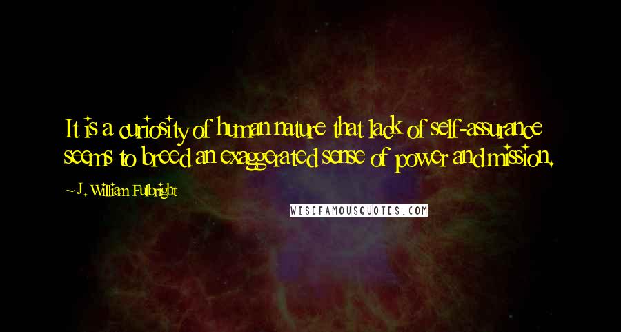 J. William Fulbright Quotes: It is a curiosity of human nature that lack of self-assurance seems to breed an exaggerated sense of power and mission.