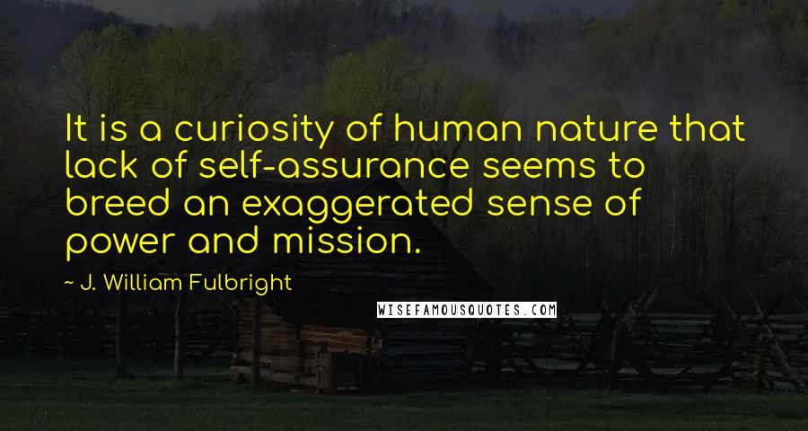 J. William Fulbright Quotes: It is a curiosity of human nature that lack of self-assurance seems to breed an exaggerated sense of power and mission.