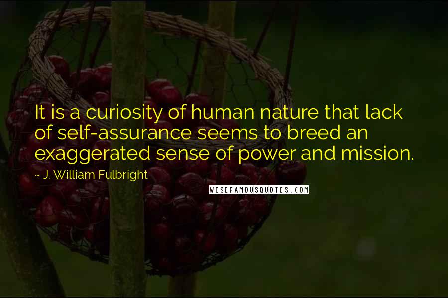 J. William Fulbright Quotes: It is a curiosity of human nature that lack of self-assurance seems to breed an exaggerated sense of power and mission.