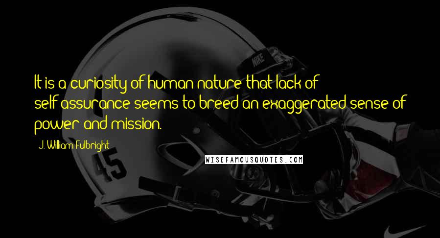 J. William Fulbright Quotes: It is a curiosity of human nature that lack of self-assurance seems to breed an exaggerated sense of power and mission.