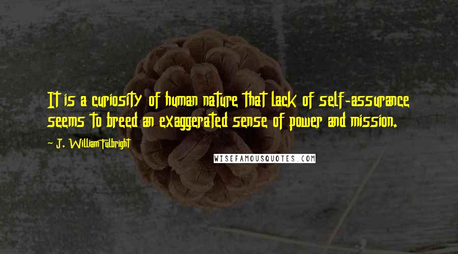 J. William Fulbright Quotes: It is a curiosity of human nature that lack of self-assurance seems to breed an exaggerated sense of power and mission.