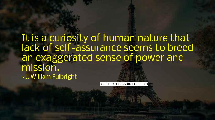 J. William Fulbright Quotes: It is a curiosity of human nature that lack of self-assurance seems to breed an exaggerated sense of power and mission.