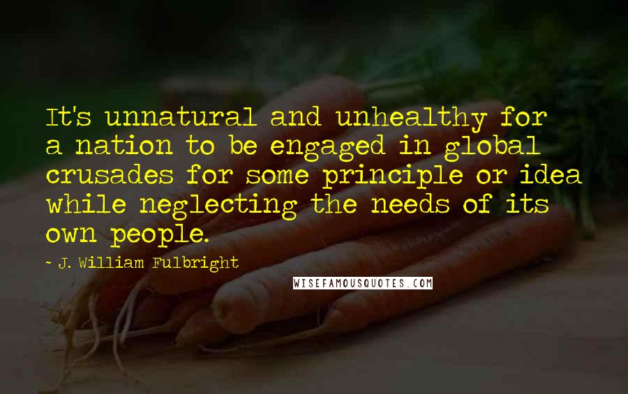 J. William Fulbright Quotes: It's unnatural and unhealthy for a nation to be engaged in global crusades for some principle or idea while neglecting the needs of its own people.