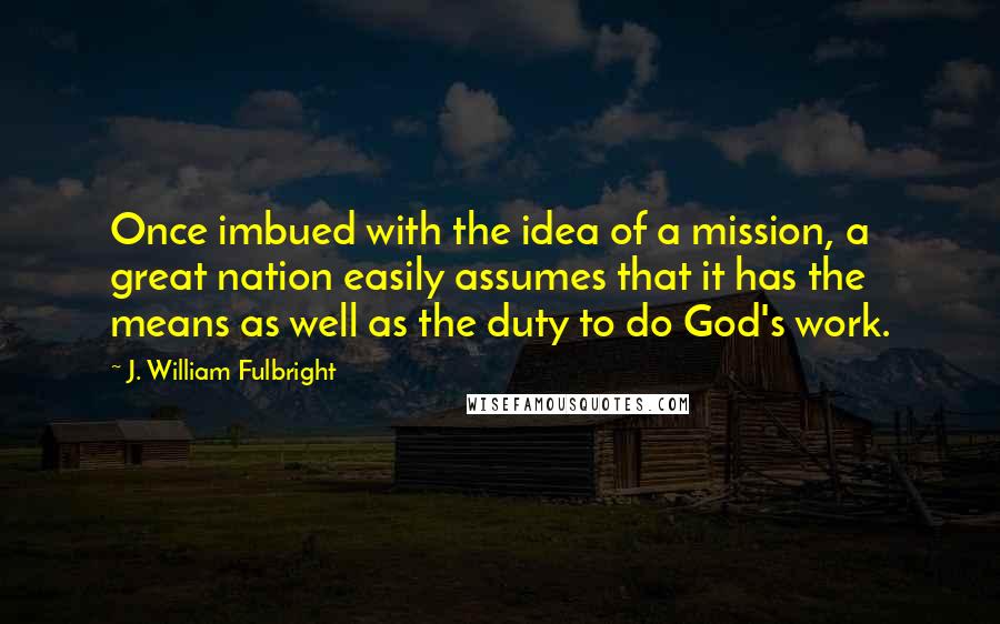 J. William Fulbright Quotes: Once imbued with the idea of a mission, a great nation easily assumes that it has the means as well as the duty to do God's work.