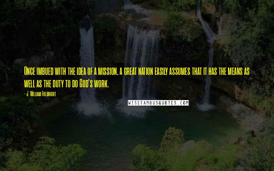 J. William Fulbright Quotes: Once imbued with the idea of a mission, a great nation easily assumes that it has the means as well as the duty to do God's work.