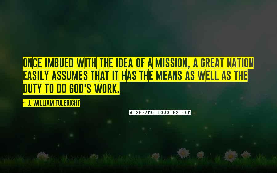 J. William Fulbright Quotes: Once imbued with the idea of a mission, a great nation easily assumes that it has the means as well as the duty to do God's work.