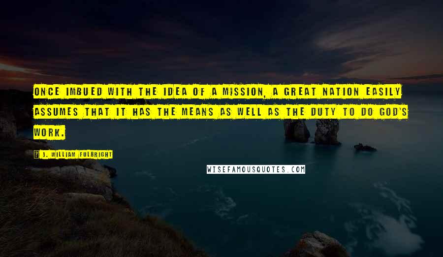 J. William Fulbright Quotes: Once imbued with the idea of a mission, a great nation easily assumes that it has the means as well as the duty to do God's work.