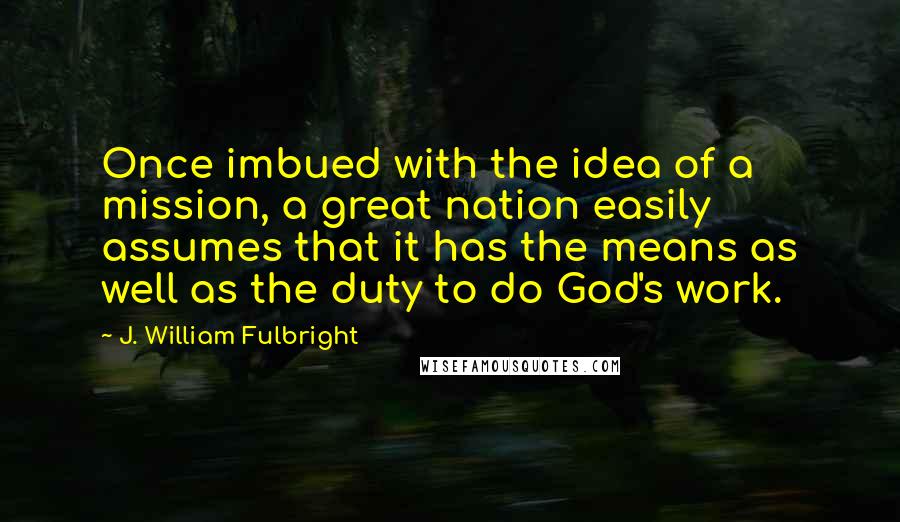 J. William Fulbright Quotes: Once imbued with the idea of a mission, a great nation easily assumes that it has the means as well as the duty to do God's work.