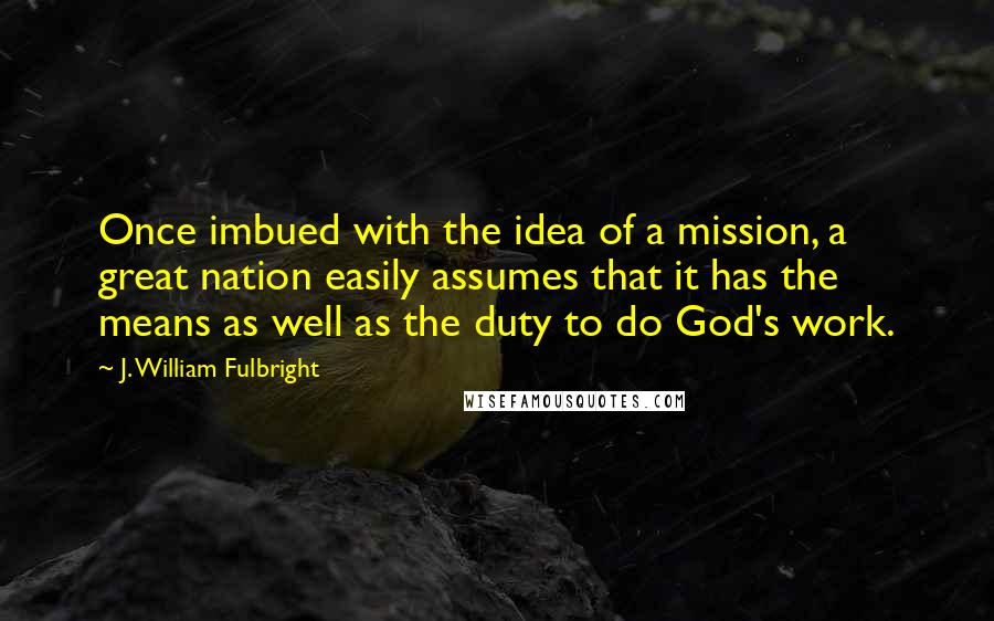 J. William Fulbright Quotes: Once imbued with the idea of a mission, a great nation easily assumes that it has the means as well as the duty to do God's work.