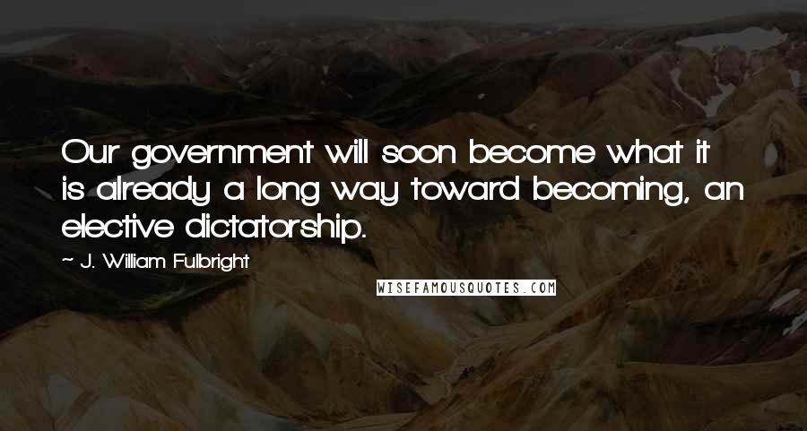 J. William Fulbright Quotes: Our government will soon become what it is already a long way toward becoming, an elective dictatorship.