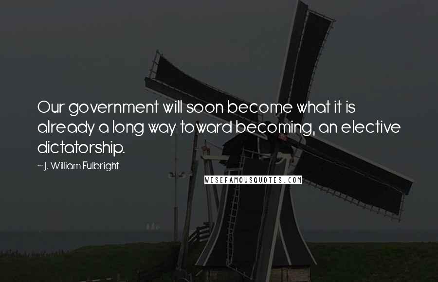 J. William Fulbright Quotes: Our government will soon become what it is already a long way toward becoming, an elective dictatorship.