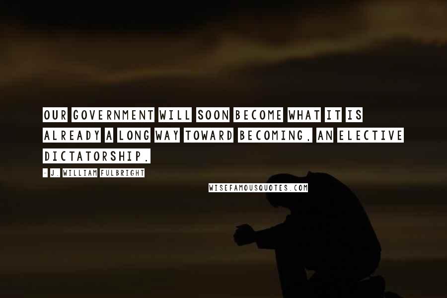 J. William Fulbright Quotes: Our government will soon become what it is already a long way toward becoming, an elective dictatorship.