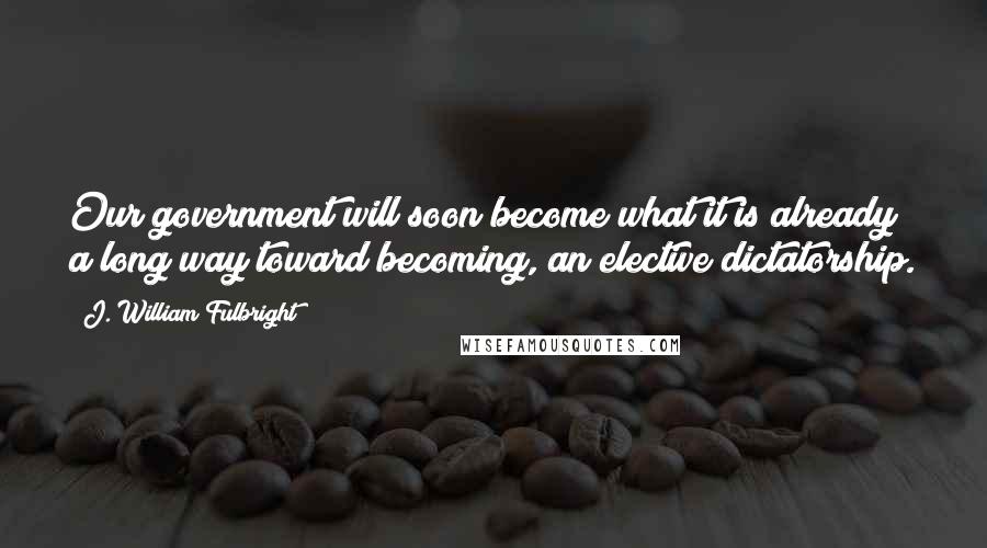 J. William Fulbright Quotes: Our government will soon become what it is already a long way toward becoming, an elective dictatorship.