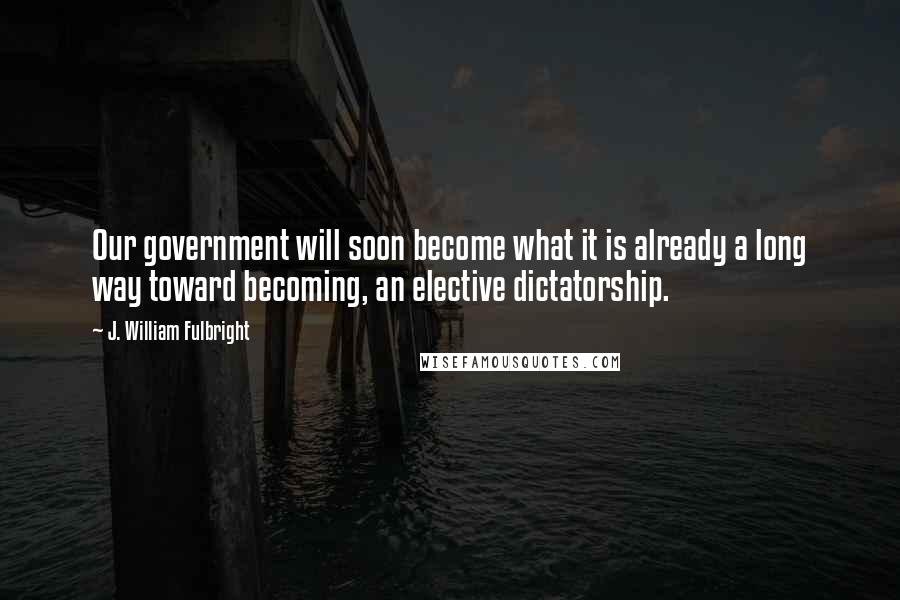 J. William Fulbright Quotes: Our government will soon become what it is already a long way toward becoming, an elective dictatorship.
