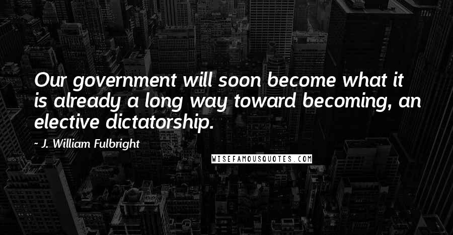 J. William Fulbright Quotes: Our government will soon become what it is already a long way toward becoming, an elective dictatorship.