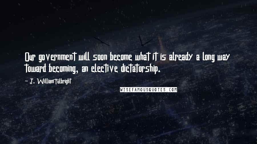 J. William Fulbright Quotes: Our government will soon become what it is already a long way toward becoming, an elective dictatorship.