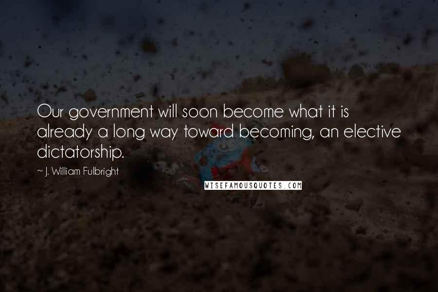 J. William Fulbright Quotes: Our government will soon become what it is already a long way toward becoming, an elective dictatorship.