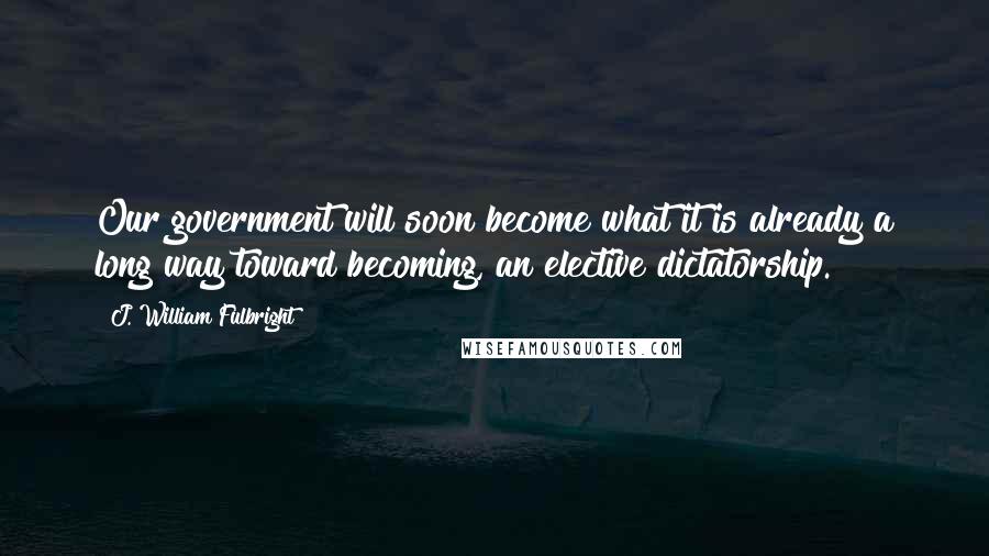 J. William Fulbright Quotes: Our government will soon become what it is already a long way toward becoming, an elective dictatorship.