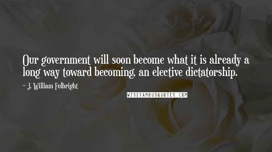 J. William Fulbright Quotes: Our government will soon become what it is already a long way toward becoming, an elective dictatorship.