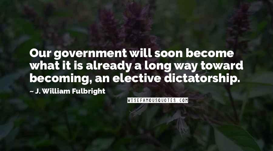 J. William Fulbright Quotes: Our government will soon become what it is already a long way toward becoming, an elective dictatorship.