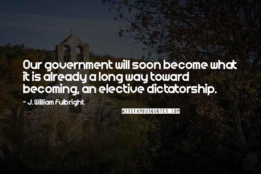 J. William Fulbright Quotes: Our government will soon become what it is already a long way toward becoming, an elective dictatorship.