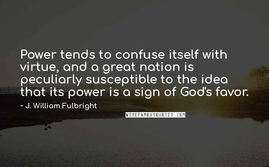 J. William Fulbright Quotes: Power tends to confuse itself with virtue, and a great nation is peculiarly susceptible to the idea that its power is a sign of God's favor.