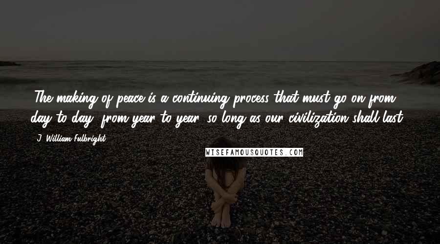 J. William Fulbright Quotes: "The making of peace is a continuing process that must go on from day to day, from year to year, so long as our civilization shall last."