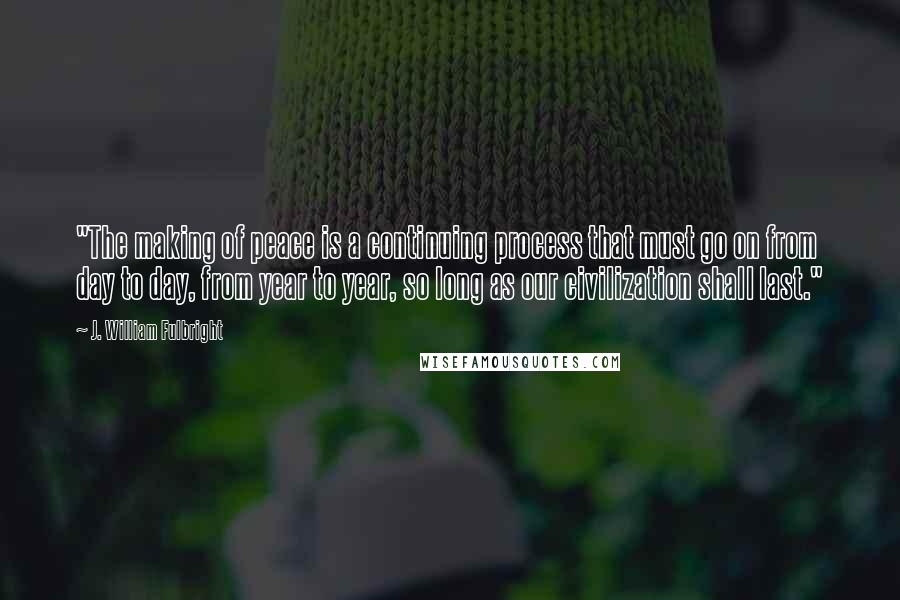 J. William Fulbright Quotes: "The making of peace is a continuing process that must go on from day to day, from year to year, so long as our civilization shall last."