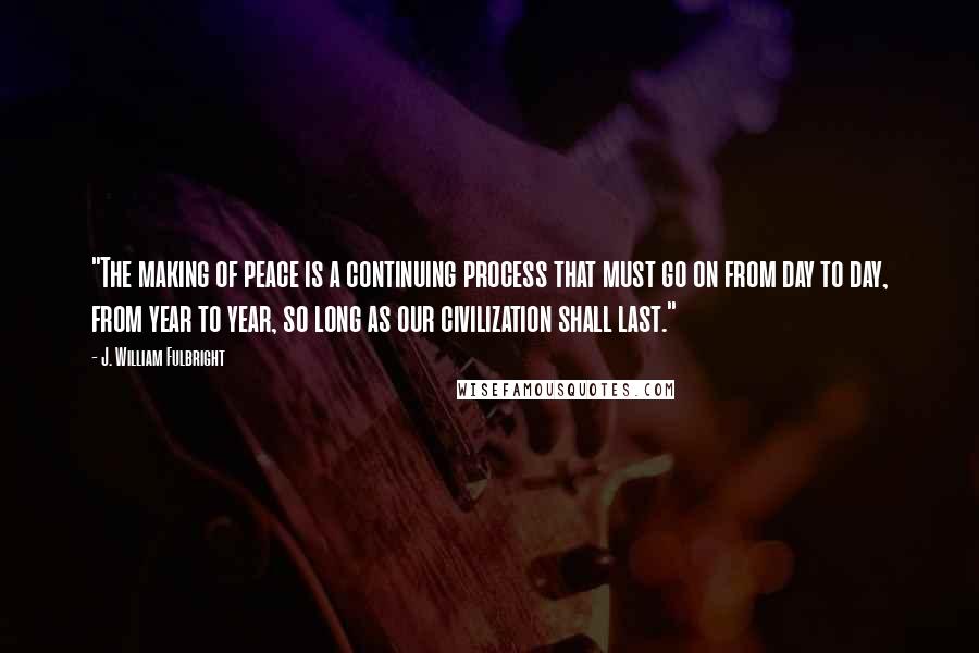 J. William Fulbright Quotes: "The making of peace is a continuing process that must go on from day to day, from year to year, so long as our civilization shall last."