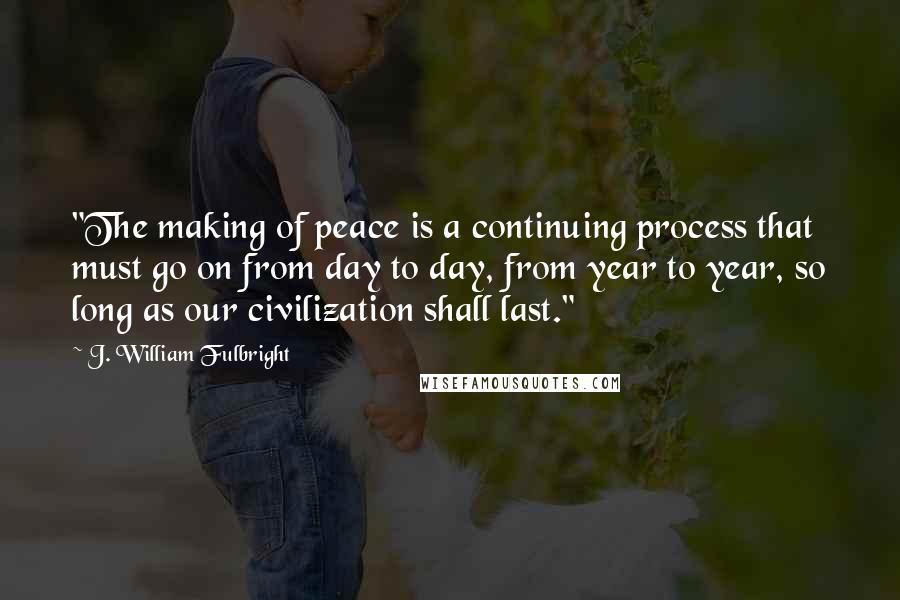 J. William Fulbright Quotes: "The making of peace is a continuing process that must go on from day to day, from year to year, so long as our civilization shall last."