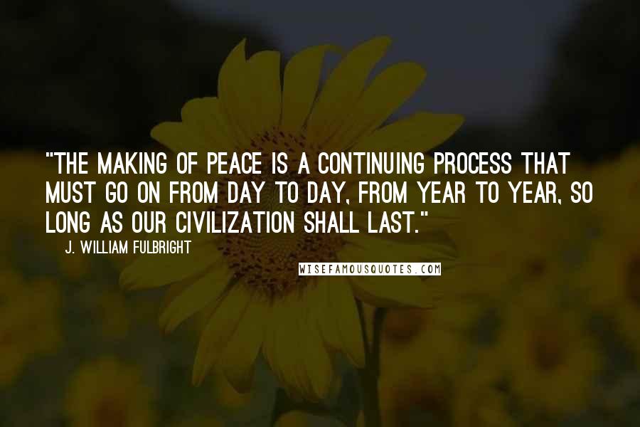 J. William Fulbright Quotes: "The making of peace is a continuing process that must go on from day to day, from year to year, so long as our civilization shall last."