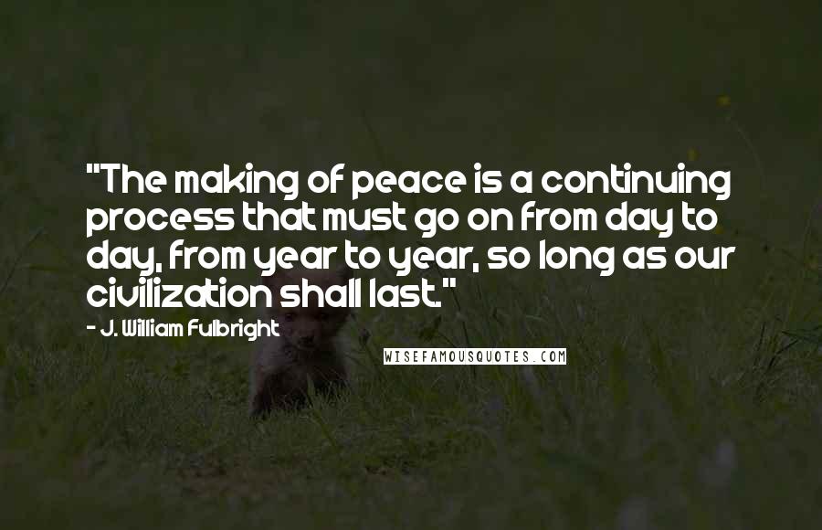 J. William Fulbright Quotes: "The making of peace is a continuing process that must go on from day to day, from year to year, so long as our civilization shall last."