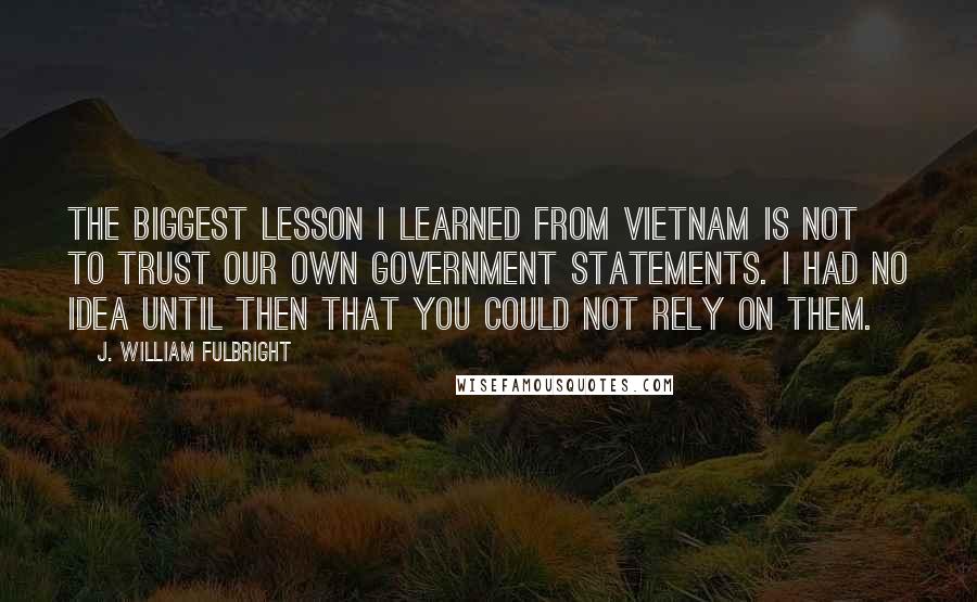 J. William Fulbright Quotes: The biggest lesson I learned from Vietnam is not to trust our own government statements. I had no idea until then that you could not rely on them.