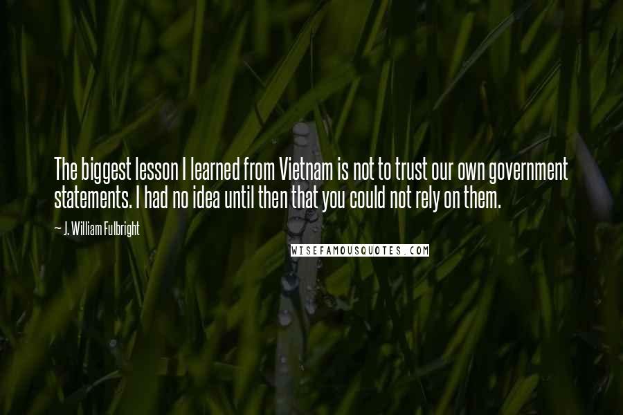 J. William Fulbright Quotes: The biggest lesson I learned from Vietnam is not to trust our own government statements. I had no idea until then that you could not rely on them.