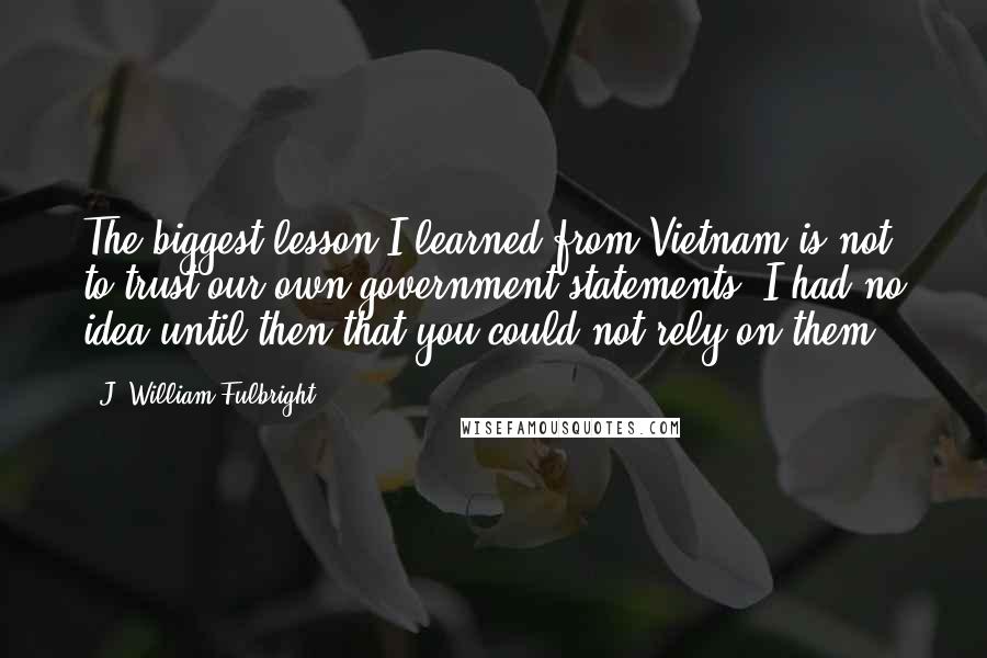 J. William Fulbright Quotes: The biggest lesson I learned from Vietnam is not to trust our own government statements. I had no idea until then that you could not rely on them.