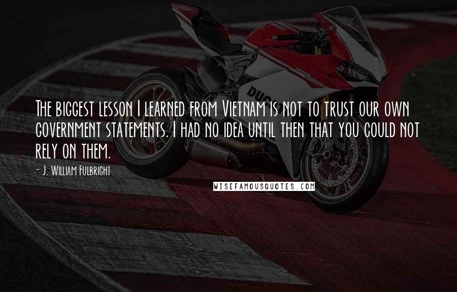 J. William Fulbright Quotes: The biggest lesson I learned from Vietnam is not to trust our own government statements. I had no idea until then that you could not rely on them.