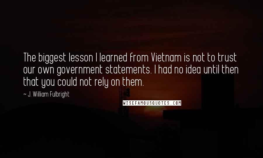 J. William Fulbright Quotes: The biggest lesson I learned from Vietnam is not to trust our own government statements. I had no idea until then that you could not rely on them.