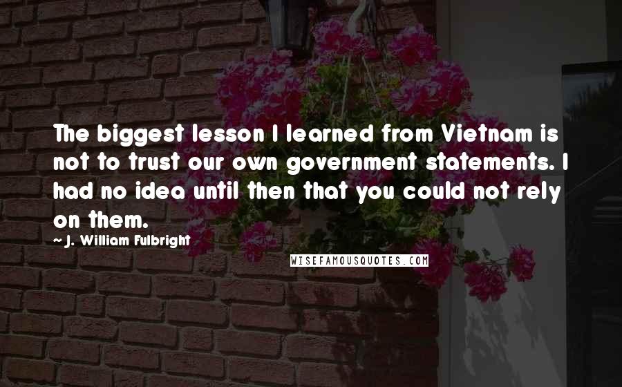 J. William Fulbright Quotes: The biggest lesson I learned from Vietnam is not to trust our own government statements. I had no idea until then that you could not rely on them.