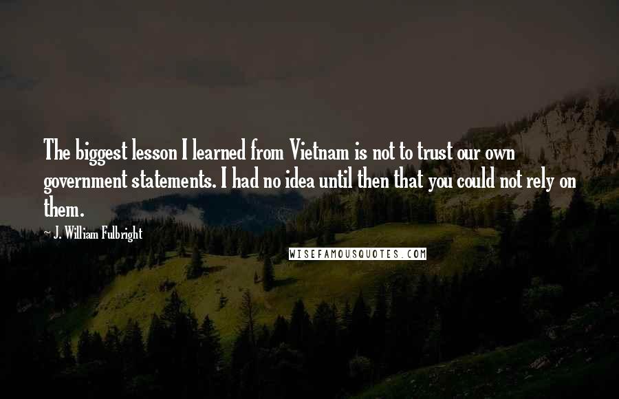 J. William Fulbright Quotes: The biggest lesson I learned from Vietnam is not to trust our own government statements. I had no idea until then that you could not rely on them.