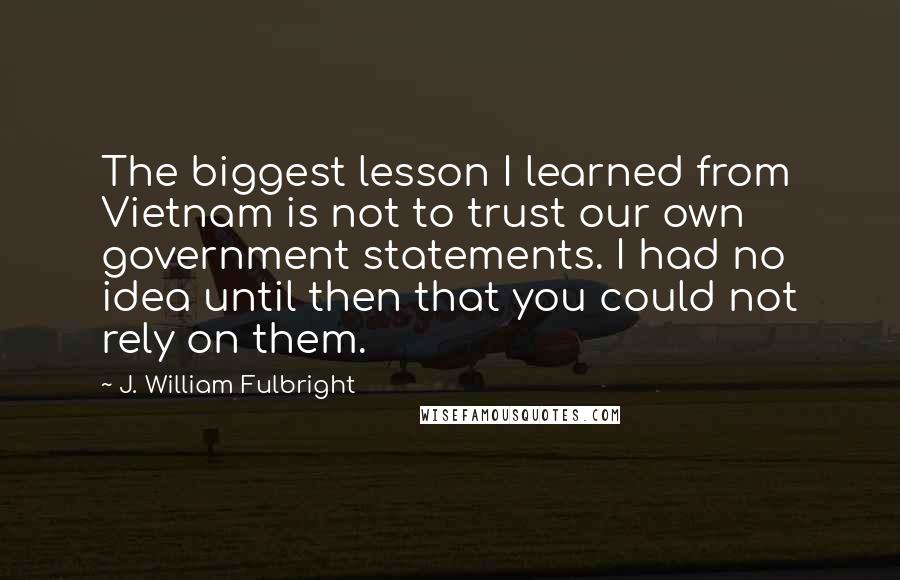 J. William Fulbright Quotes: The biggest lesson I learned from Vietnam is not to trust our own government statements. I had no idea until then that you could not rely on them.