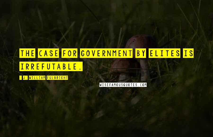 J. William Fulbright Quotes: The case for government by elites is irrefutable.