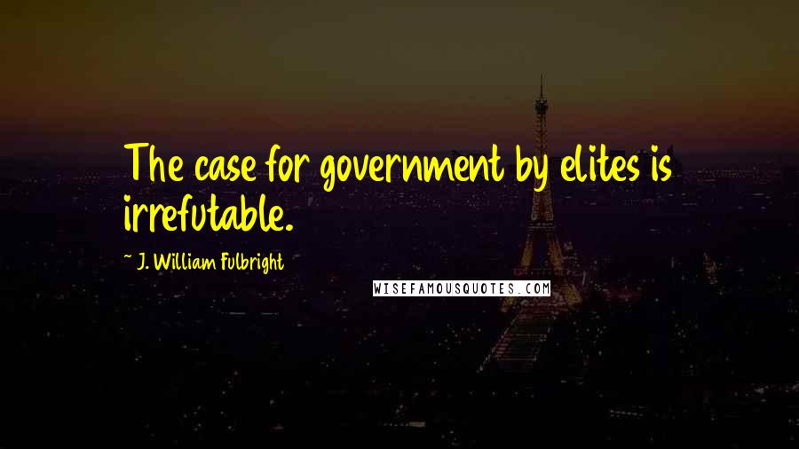 J. William Fulbright Quotes: The case for government by elites is irrefutable.