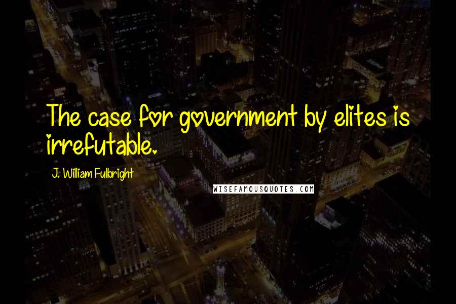 J. William Fulbright Quotes: The case for government by elites is irrefutable.